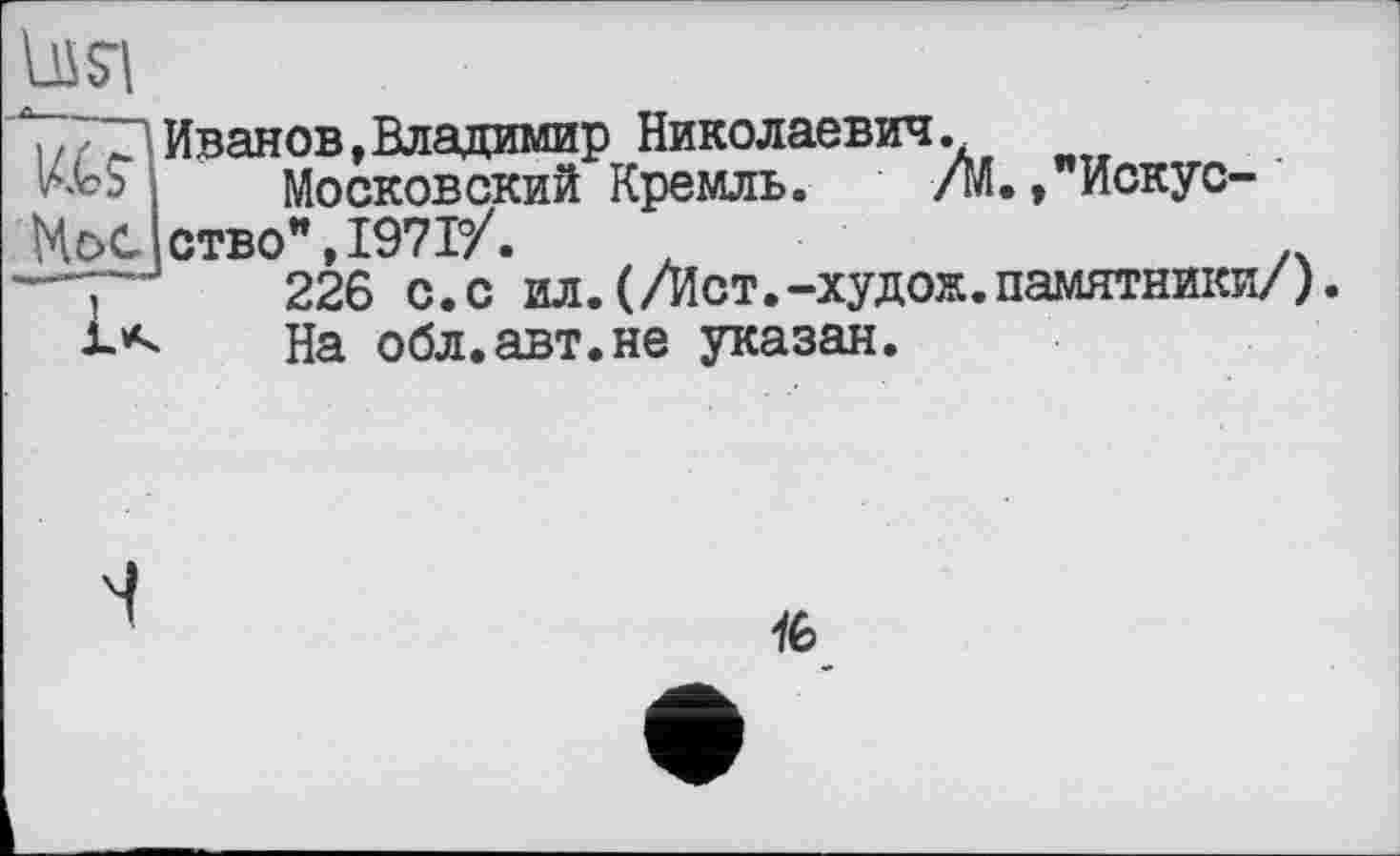 ﻿Иванов,Владимир Николаевич.
Московский Кремль. /М., Искусство” 1971/.
226 с.с ил.(/Ист.-худож.памятники/)
На обл.авт.не указан.